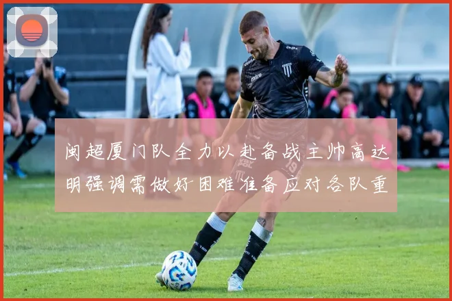 闽超厦门队全力以赴备战主帅高达明强调需做好困难准备应对各队重视挑战