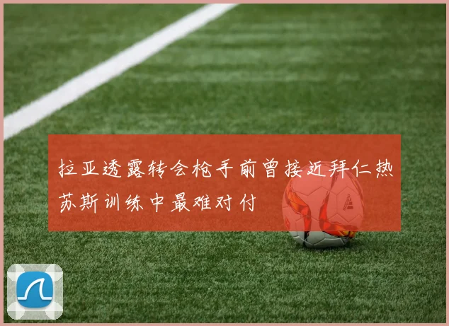 拉亚透露转会枪手前曾接近拜仁热苏斯训练中最难对付