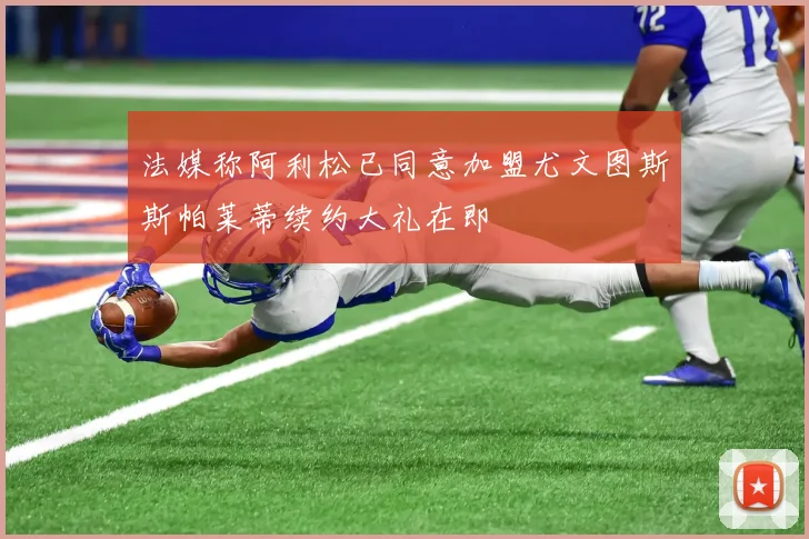 法媒称阿利松已同意加盟尤文图斯斯帕莱蒂续约大礼在即