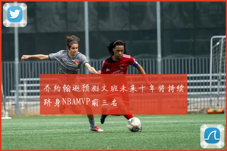 乔约翰逊预测文班未来十年将持续跻身NBAMVP前三名