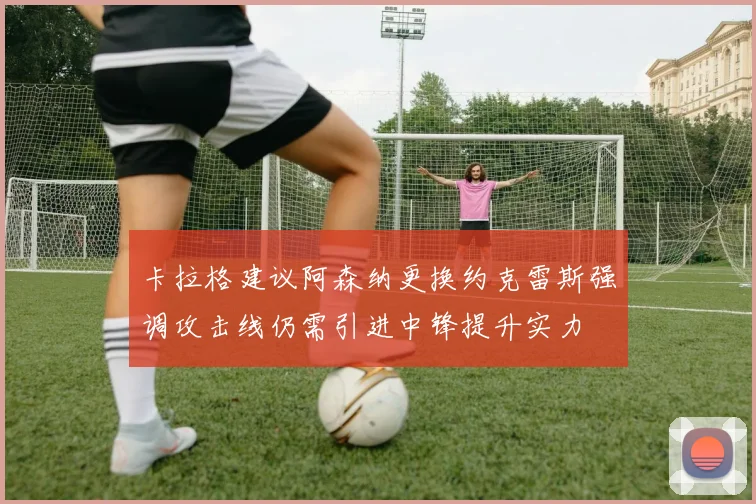 卡拉格建议阿森纳更换约克雷斯强调攻击线仍需引进中锋提升实力