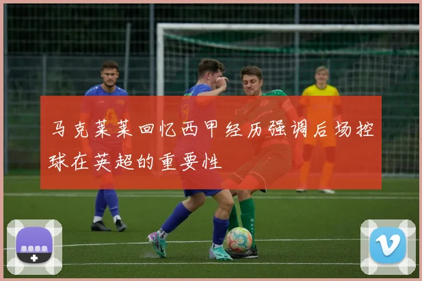 马克莱莱回忆西甲经历强调后场控球在英超的重要性