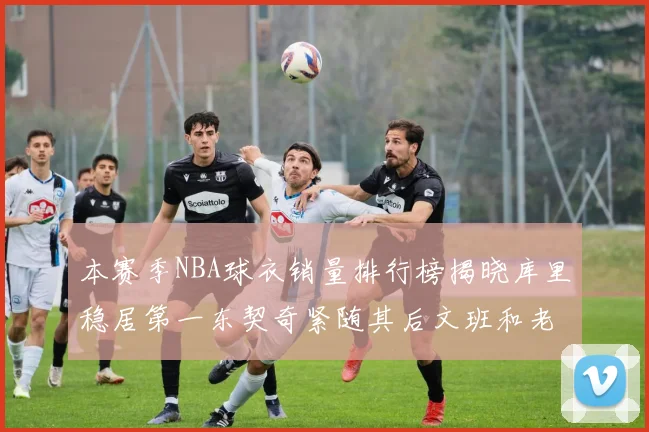 本赛季NBA球衣销量排行榜揭晓库里稳居第一东契奇紧随其后文班和老詹表现不俗