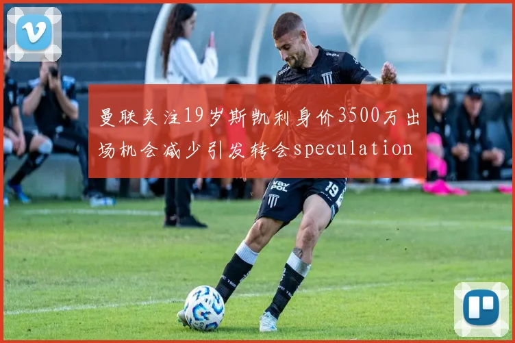 曼联关注19岁斯凯利身价3500万出场机会减少引发转会speculation