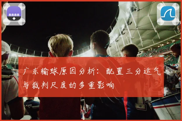 广东输球原因分析：配置三分运气与裁判尺度的多重影响