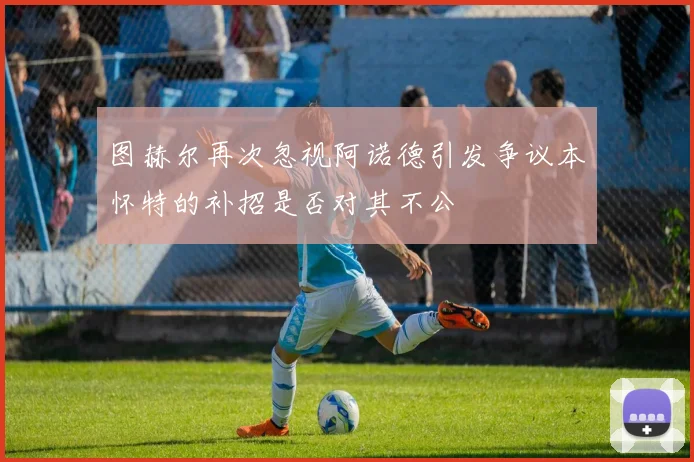 图赫尔再次忽视阿诺德引发争议本怀特的补招是否对其不公