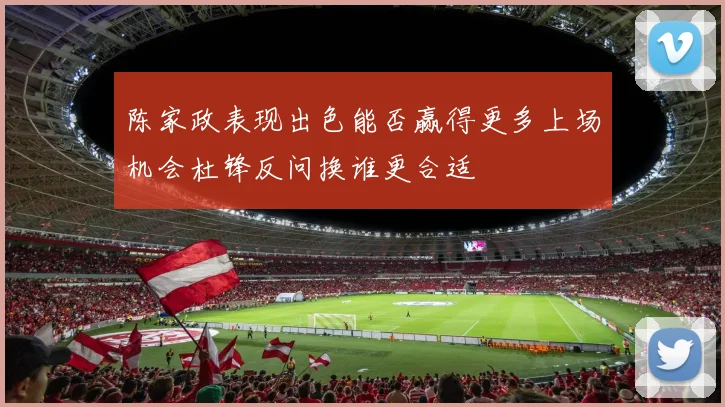 陈家政表现出色能否赢得更多上场机会杜锋反问换谁更合适