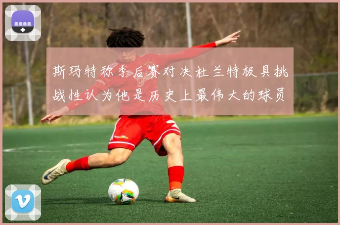 斯玛特称季后赛对决杜兰特极具挑战性认为他是历史上最伟大的球员之一