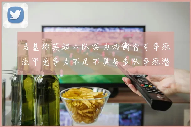 马基称英超六队实力均衡皆可争冠法甲竞争力不足不具备多队争冠潜力