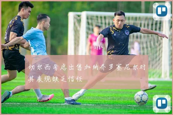 切尔西考虑出售加纳乔罗塞尼尔对其表现缺乏信任