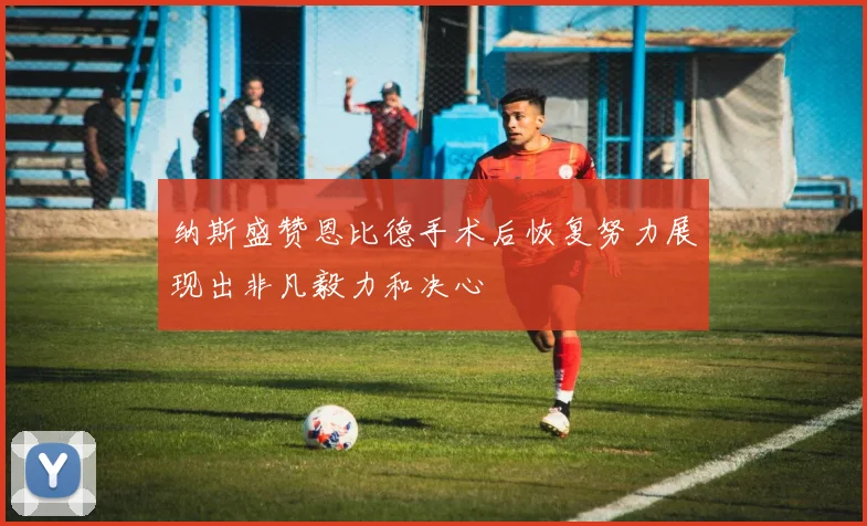 纳斯盛赞恩比德手术后恢复努力展现出非凡毅力和决心