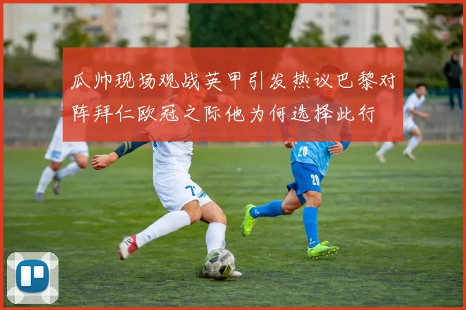 瓜帅现场观战英甲引发热议巴黎对阵拜仁欧冠之际他为何选择此行