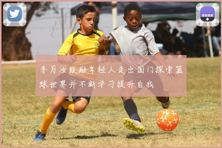 李月汝鼓励年轻人走出国门探索篮球世界并不断学习提升自我