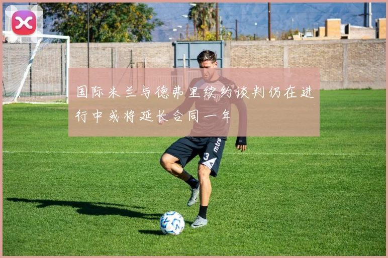 国际米兰与德弗里续约谈判仍在进行中或将延长合同一年