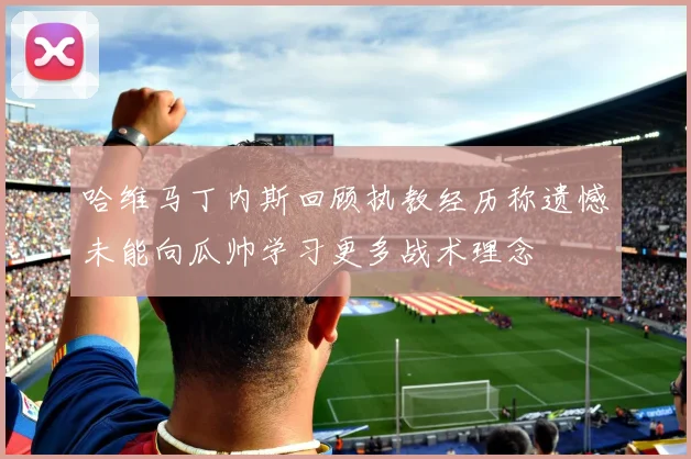 哈维马丁内斯回顾执教经历称遗憾未能向瓜帅学习更多战术理念