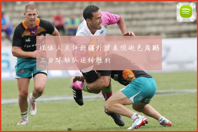 媒体人点评新疆外援表现逊色周鹏三分球助队逆转胜利