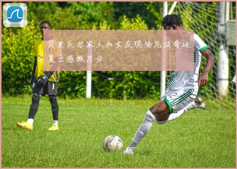 贝里瓦尔家人和女友现场见证奇迹复出感慨万分