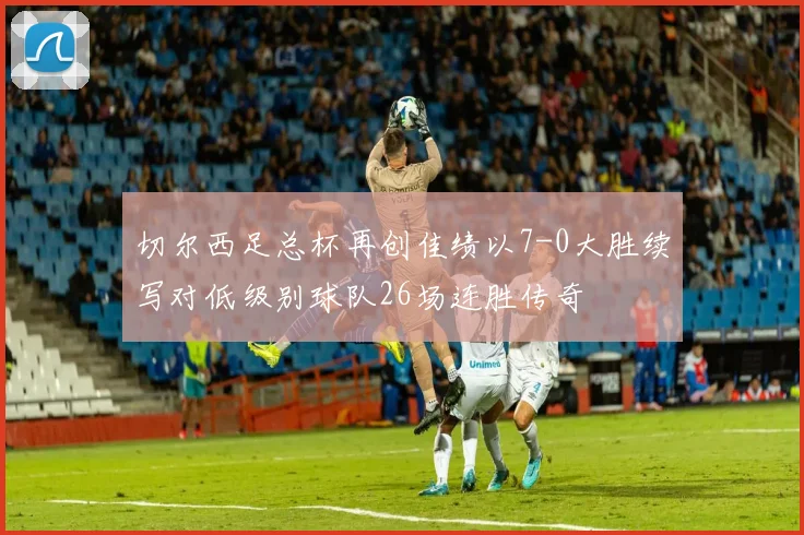 切尔西足总杯再创佳绩以7-0大胜续写对低级别球队26场连胜传奇