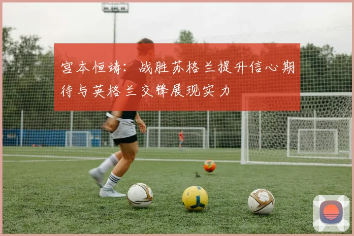 宫本恒靖：战胜苏格兰提升信心期待与英格兰交锋展现实力