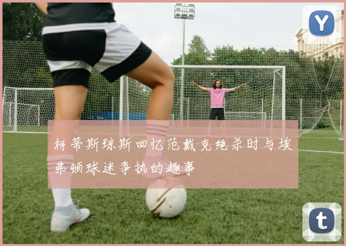 柯蒂斯琼斯回忆范戴克绝杀时与埃弗顿球迷争执的趣事