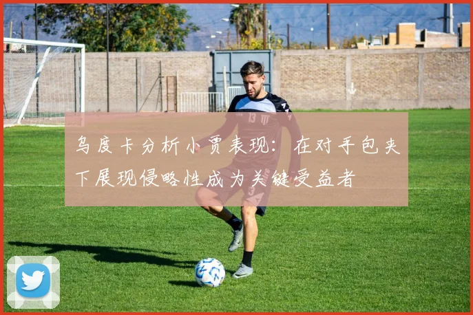 乌度卡分析小贾表现：在对手包夹下展现侵略性成为关键受益者