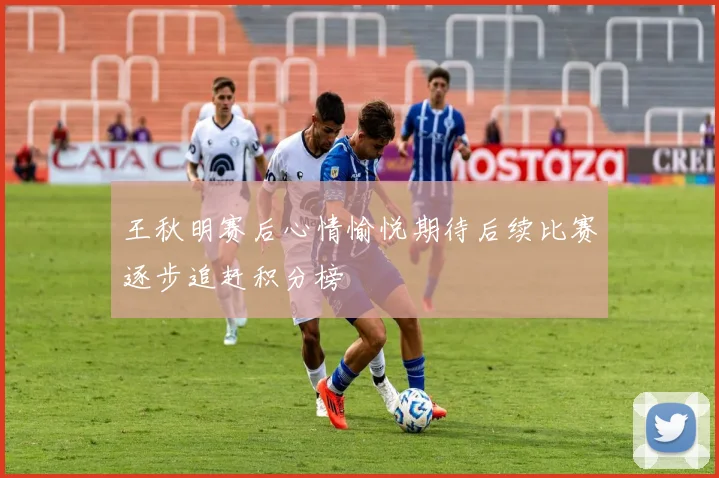 王秋明赛后心情愉悦期待后续比赛逐步追赶积分榜
