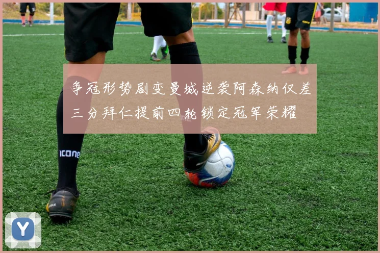 争冠形势剧变曼城逆袭阿森纳仅差三分拜仁提前四轮锁定冠军荣耀