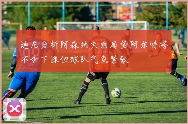迪尼分析阿森纳失利局势阿尔特塔不会下课但球队气氛紧张
