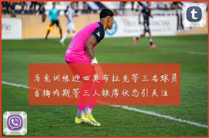 马竞训练迎回奥布拉克等三名球员吉梅内斯等三人缺席状态引关注