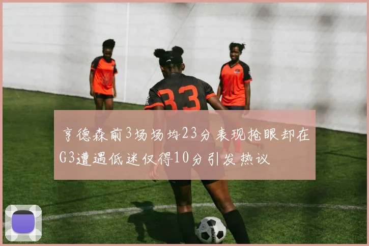 亨德森前3场场均23分表现抢眼却在G3遭遇低迷仅得10分引发热议