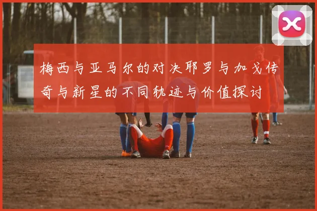 梅西与亚马尔的对决耶罗与加戈传奇与新星的不同轨迹与价值探讨