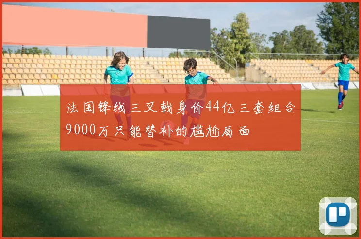 法国锋线三叉戟身价44亿三套组合9000万只能替补的尴尬局面