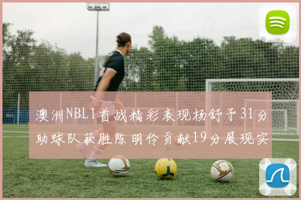 澳洲NBL1首战精彩表现杨舒予31分助球队获胜陈明伶贡献19分展现实力